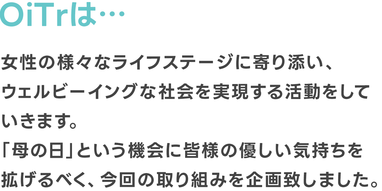 OiTrは女性の様々なライフステージに寄り添い、ウェルビーイングな社会を実現する活動をしていきます。「母の日」という機会に皆様の優しい気持ちを拡げるべく、今回の取り組みを企画致しました。